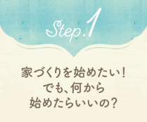 Step.1 家づくりをはじめたい！でも、何から始めたらいいの？