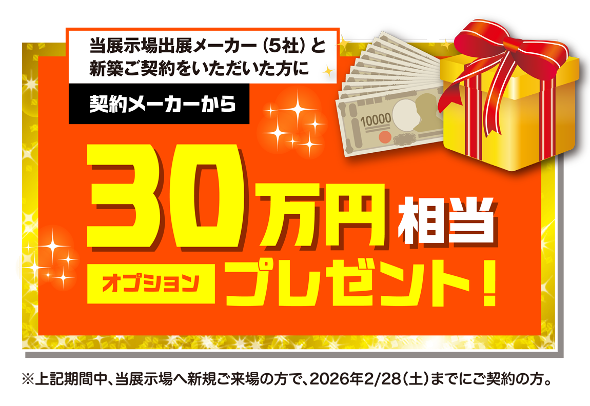 当展示場出展メーカー（5社）と新築ご契約をいただいた方に契約メーカーから30万円相当オプションプレゼント！　※上記期間中、当展示場へ新規ご来場の方で、2026年2月28日（土）までにご契約の方。